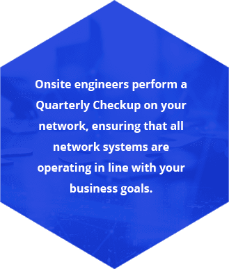 Onsite engineers perform a Quarterly Checkup on your network, ensuring that all network systems are operating in line with your business goals.